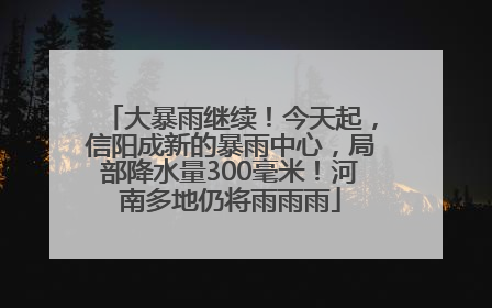大暴雨继续！今天起，信阳成新的暴雨中心，局部降水量300毫米！河南多地仍将雨雨雨